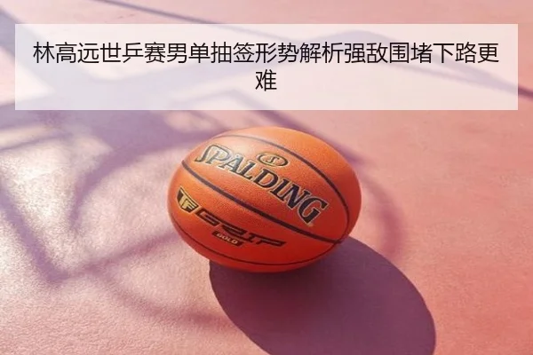 林高远世乒赛男单抽签形势解析强敌围堵下路更难