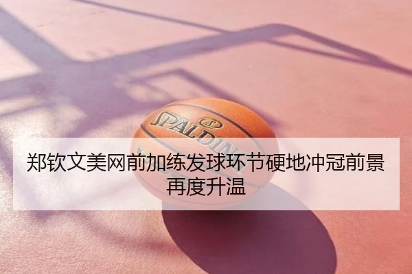 郑钦文美网前加练发球环节硬地冲冠前景再度升温